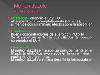  Absorción - disponible IV y PO
Absorbe rápida y completamente (F> 90%),
alimentos con un mínimo efecto sobre la absorción
 Distribución
Buena concentraciones de suero con PO o IV
Se absorbe bien en los tejidos y fluidos del cuerpo,
no penetra el LCR
 Eliminación
El metronidazol se metaboliza principalmente en el
hígado (metabolitos excretados en la orina); vida
media es de 6 a 8 horas
El metronidazol se elimina durante la hemodiálisis
 
