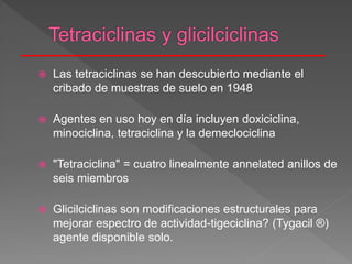  Las tetraciclinas se han descubierto mediante el
cribado de muestras de suelo en 1948
 Agentes en uso hoy en día incluyen doxiciclina,
minociclina, tetraciclina y la demeclociclina
 "Tetraciclina" = cuatro linealmente annelated anillos de
seis miembros
 Glicilciclinas son modificaciones estructurales para
mejorar espectro de actividad-tigeciclina? (Tygacil ®)
agente disponible solo.
 
