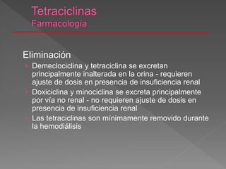 Eliminación
› Demeclociclina y tetraciclina se excretan
principalmente inalterada en la orina - requieren
ajuste de dosis en presencia de insuficiencia renal
› Doxiciclina y minociclina se excreta principalmente
por vía no renal - no requieren ajuste de dosis en
presencia de insuficiencia renal
› Las tetraciclinas son mínimamente removido durante
la hemodiálisis
 