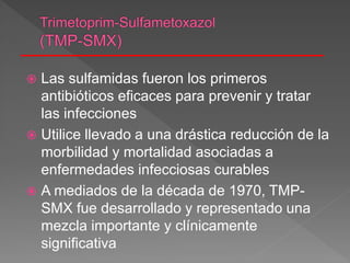  Las sulfamidas fueron los primeros
antibióticos eficaces para prevenir y tratar
las infecciones
 Utilice llevado a una drástica reducción de la
morbilidad y mortalidad asociadas a
enfermedades infecciosas curables
 A mediados de la década de 1970, TMP-
SMX fue desarrollado y representado una
mezcla importante y clínicamente
significativa
 