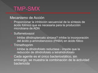 Mecanismo de Acción
› Proporcionar la inhibición secuencial de la síntesis de
ácido folínico que es necesaria para la producción
microbiana de ADN
› Sulfametoxazol
 Inhibe dihidropteroato sintasa? inhibe la incorporación
del ácido p-aminobenzoico (PABA) en ácido fólico
› Trimethoprim
 Inhibe la dihidrofolato reductasa - impide que la
reducción de dihidrofolato a tetrahidrofolato
› Cada agente es el único bacteriostático, sin
embargo, se muestra la combinación de la actividad
bactericida
 