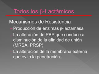 Mecanismos de Resistencia
– Producción de enzimas -lactamasa
– La alteración de PBP que conduce a
disminución de la afinidad de unión
(MRSA, PRSP)
– La alteración de la membrana externa
que evita la penetración.
 