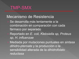 Mecanismo de Resistencia
› Se desarrolla más lentamente a la
combinación en comparación con cada
fármaco por separado
› Reportado en E. coli, Klebsiella sp, Proteus
sp, H. influenzae
› Mediada por mutaciones puntuales en sintasa
dihidro-pteroate y la producción o la
sensibilidad alterada de la dihidrofolato
reductasa
 