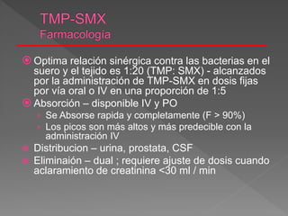  Optima relación sinérgica contra las bacterias en el
suero y el tejido es 1:20 (TMP: SMX) - alcanzados
por la administración de TMP-SMX en dosis fijas
por vía oral o IV en una proporción de 1:5
 Absorción – disponible IV y PO
› Se Absorse rapida y completamente (F > 90%)
› Los picos son más altos y más predecible con la
administración IV
 Distribucion – urina, prostata, CSF
 Eliminaión – dual ; requiere ajuste de dosis cuando
aclaramiento de creatinina <30 ml / min
 