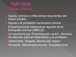  Aguda, crónica o infecciones recurrentes del
tracto urinario
 Aguda o la prostatitis bacteriana crónica
 Exacerbaciones bacterianas agudas de la
bronquitis crónica (ABECB)
 La neumonía por Pneumocystis carinii - fármaco
de elección para el tratamiento y la profilaxis
 Salmonella, Shigella, diarrea del viajero
 Nocardia, Stenotrophomonas, Toxoplasmosis
 