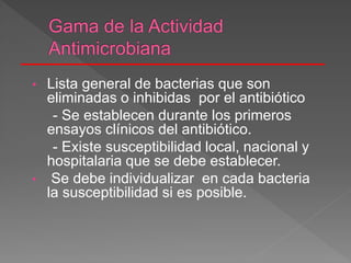 • Lista general de bacterias que son
eliminadas o inhibidas por el antibiótico
- Se establecen durante los primeros
ensayos clínicos del antibiótico.
- Existe susceptibilidad local, nacional y
hospitalaria que se debe establecer.
• Se debe individualizar en cada bacteria
la susceptibilidad si es posible.
 
