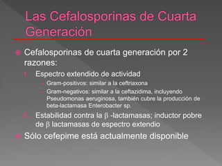  Cefalosporinas de cuarta generación por 2
razones:
1. Espectro extendido de actividad
– Gram-positivos: similar a la ceftriaxona
– Gram-negativos: similar a la ceftazidima, incluyendo
Pseudomonas aeruginosa, también cubre la producción de
beta-lactamasa Enterobacter sp.
2. Estabilidad contra la  -lactamasas; inductor pobre
de  lactamasas de espectro extendio
 Sólo cefepime está actualmente disponible
 