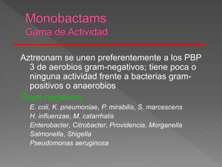 Aztreonam se unen preferentemente a los PBP
3 de aerobios gram-negativos; tiene poca o
ninguna actividad frente a bacterias gram-
positivos o anaerobios
Gram-negativos
E. coli, K. pneumoniae, P. mirabilis, S. marcescens
H. influenzae, M. catarrhalis
Enterobacter, Citrobacter, Providencia, Morganella
Salmonella, Shigella
Pseudomonas aeruginosa
 