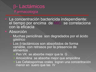 • La concentración bactericida independiente:
el tiempo por encima de MIC se correlaciona
con la eficacia
• Absorción
– Muchas penicilinas son degradados por el ácido
gástrico
– Los -lactámicos son absorbidos de forma
variable, con retrasos por la presencia de
alimentos .
• Pen VK se absorbe mejor que la G .
• Amoxicilina se absorbe mejor que ampicilina
• Las Cefalosporinas orales logran una concentración
menor en suero que las IV
 