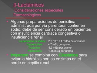 • Algunas preparaciones de penicilina
administrada por vía parenteral contienen
sodio, debe de ser considerado en pacientes
con insuficiencia cardíaca congestiva o
insuficiencia renal
La penicilina G sódica 2,0 mEq / 1 millón de unidades
Carbenicilina 4,7 mEq por gramo
Ticarcilina 5,2 mEq por gramo
Piperacilina 1,85 mEq por gramo
• Imipenem se combina con Cilastatina para
evitar la hidrólisis por las enzimas en el
borde en cepillo renal
 