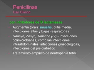 con inhibidores de B lactamasas
• Augmentin (oral): sinusitis, otitis media,
infecciones altas y bajas respiratorias
• Unasyn, Zosyn, Timentin (IV) - Infecciones
polimicrobianas, como las infecciones
intraabdominales, infecciones ginecológicas,
infecciones del pie diabético
• Tratamiento empírico de neutropenia febril
 