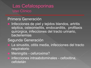 Primera Generación
 Infecciones de piel y tejidos blandos, artritis
séptica, osteomielitis, endocarditis, profilaxis
quirúrgica, infecciones del tracto urinario,
bacteriemias
Segunda Generación
 La sinusitis, otitis media, infecciones del tracto
respiratorio
 Meningitis - cefuroxima?
 infecciones intraabdominales - cefoxitina,
cefotetán
 