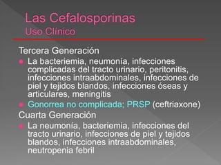 Tercera Generación
 La bacteriemia, neumonía, infecciones
complicadas del tracto urinario, peritonitis,
infecciones intraabdominales, infecciones de
piel y tejidos blandos, infecciones óseas y
articulares, meningitis
 Gonorrea no complicada; PRSP (ceftriaxone)
Cuarta Generación
 La neumonía, bacteriemia, infecciones del
tracto urinario, infecciones de piel y tejidos
blandos, infecciones intraabdominales,
neutropenia febril
 