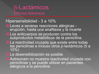 Hipersensibilidad - 3 a 10%
Leves a severas reacciones alérgicas -
erupción, hasta una anafilaxia y la muerte
Los anticuerpos se producen contra los
subproductos metabólicos de la penicilina.
La reactividad cruzada que existe entre todas
las penicilinas e incluso otros -lactámicos (5 a
10%)
La desensibilización es posible
Aztreonam no muestra reactividad cruzada con
penicilinas y se puede utilizar en pacientes
alérgicos a la penicilina
 