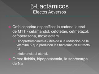  Cefalosporina específica: la cadena lateral
de MTT - cefamandol, cefotetán, cefmetazol,
cefoperazona, moxalactam
› Hipoprotrombinemia - debido a la reducción de la
vitamina K que producen las bacterias en el tracto
GI
› Intolerancia al etanol.
 Otros: flebitis, hipopotasemia, la sobrecarga
de Na
-Lactámicos
Efectos Adversos
 