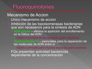 Mecanismo de Accion
› Unico mecanismo de accion
› Inhibición de las topoisomerasas bacterianas
que son necesarios para la síntesis de ADN
 ADN gyrase – elimina la aparición del enrollamiento
en la hélice del ADN
 Objetivo principal de las bacterias gram-negativas
 Topoisomerasa IV – esenciales para la separación de
las moléculas de ADN entre sí
 Objetivo principal para muchas bacterias gram-positivas
› FQs presentan actividad bactericida
dependiente de la concentración
 