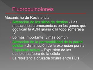 Mecanismo de Resistencia
› Alteración de los sitios de destino - Las
mutaciones cromosómicas en los genes que
codifican la ADN girasa o la topoisomerasa
IV
› Lo más importante y más común
› Alteración de la permeabilidad de la pared
celular - disminución de la expresión porina
Expulsión activa – Expulsión de las
quinolonas fuera de la célula
› La resistencia cruzada ocurre entre FQs
 