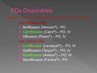 Las antiguas FQs
 Norfloxacin (Noroxin®) - PO
 Ciprofloxacin (Cipro®) – PO, IV
 Ofloxacin (Floxin®) – PO, IV
Las nuevas FQs
 Levofloxacin (Levaquin®) – PO, IV
 Gatifloxacin (Tequin®) – PO, IV
 Moxifloxacin (Avelox®) – PO, IV
 Gemifloxacin (Factive®) - PO
 