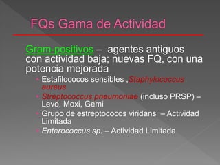 Gram-positivos – agentes antiguos
con actividad baja; nuevas FQ, con una
potencia mejorada
• Estafilococos sensibles ,Staphylococcus
aureus
• Streptococcus pneumoniae (incluso PRSP) –
Levo, Moxi, Gemi
• Grupo de estreptococos viridans – Actividad
Limitada
• Enterococcus sp. – Actividad Limitada
 