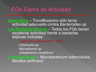 Anaerobios – Trovafloxacino sólo tenía
actividad adecuada contra Bacteroides sp.
Las Bacterias Atipicas – Todos los FQs tienen
excelente actividad frente a bacterias
atípicas incluidas:
 Legionella pneumophila - DOC
 Chlamydia sp.
 Mycoplasma sp.
 Ureaplasma urealyticum
Otras Bacterias – Mycobacterium tuberculosis,
Bacillus anthracis
 