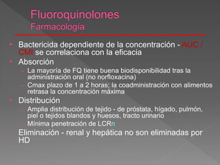 • Bactericida dependiente de la concentración - AUC /
CMI se correlaciona con la eficacia
• Absorción
– La mayoría de FQ tiene buena biodisponibilidad tras la
administración oral (no norfloxacina)
– Cmax plazo de 1 a 2 horas; la coadministración con alimentos
retrasa la concentración máxima
• Distribución
– Amplia distribución de tejido - de próstata, hígado, pulmón,
piel o tejidos blandos y huesos, tracto urinario
– Mínima penetración de LCRn
• Eliminación - renal y hepática no son eliminadas por
HD
 