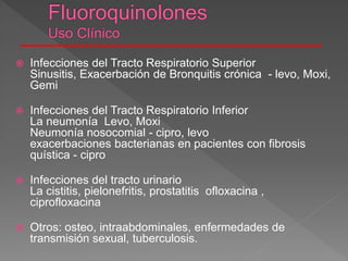  Infecciones del Tracto Respiratorio Superior
Sinusitis, Exacerbación de Bronquitis crónica - levo, Moxi,
Gemi
 Infecciones del Tracto Respiratorio Inferior
La neumonía Levo, Moxi
Neumonía nosocomial - cipro, levo
exacerbaciones bacterianas en pacientes con fibrosis
quística - cipro
 Infecciones del tracto urinario
La cistitis, pielonefritis, prostatitis ofloxacina ,
ciprofloxacina
 Otros: osteo, intraabdominales, enfermedades de
transmisión sexual, tuberculosis.
 