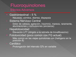 • Gastrointestinal – 5 %
– Náuseas, vómitos, diarrea, dispepsia
• Sistema Nervioso Central
– Dolor de cabeza, agitación, insomnio, mareos, raramente,
alucinaciones y convulsiones (ancianos)
• Hepatotoxicidad
– Elevación LFT (dirigido a la retirada de trovafloxacino)
• Fototoxicidad (poco común con FQ actual)
– Más común en las viejas quinolonas con (halógeno en la
posición 8)
• Cardiáco
– Prolongación del intervalo QTc en variable
 