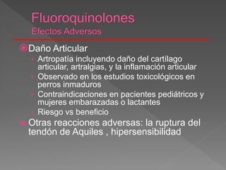 Daño Articular
› Artropatía incluyendo daño del cartílago
articular, artralgias, y la inflamación articular
› Observado en los estudios toxicológicos en
perros inmaduros
› Contraindicaciones en pacientes pediátricos y
mujeres embarazadas o lactantes
› Riesgo vs beneficio
 Otras reacciones adversas: la ruptura del
tendón de Aquiles , hipersensibilidad
 