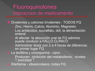  Divalentes y cationes trivalentes - TODOS FQ
› Zinc, Hierro, Calcio, Aluminio, Magnesio
› Los antiácidos, sucralfato, ddI, la alimentación
enteral
› Al afectar la absorción oral de FQ adminis
puede conducir a FALLO CLINICO
› Administrar dosis con 2 a 4 horas de diferencia:
en primer lugar FQ
 La teofilina y ciclosporina - cipro
› Producen inhibición del metabolismo, niveles
,toxicidad 
 Warfarina - idiosincrásico, todas FQ
 