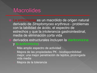  La eritromicina es un macrólido de origen natural
derivado de Streptomyces erythreus - problemas
con la labilidad de ácido, el espectro de
estrechos y que la intolerancia gastrointestinal,
media de eliminación corta vida
 derivados estructurales incluyen la claritromicina
y la azitromicina:
› Más amplio espectro de actividad
› Mejora de las propiedades PK - biodisponibilidad
mejor, una mejor penetración de tejidos, prolongada
vida media
› Mejora de la tolerancia
 