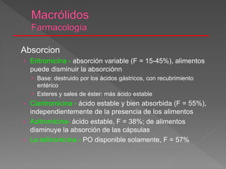 Absorcion
› Eritromicina - absorción variable (F = 15-45%), alimentos
puede disminuir la absorciónn
• Base: destruido por los ácidos gástricos, con recubrimiento
entérico
• Esteres y sales de éster: más ácido estable
› Claritromicina - ácido estable y bien absorbida (F = 55%),
independientemente de la presencia de los alimentos
› Azitromicina- ácido estable, F = 38%; de alimentos
disminuye la absorción de las cápsulas
› La telitromicina - PO disponible solamente, F = 57%
 