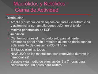 Distribución
› Amplia y distribución de tejidos celulares - claritromicina
y azitromicina con amplia penetración en el tejido
› Mínima penetración de LCR
Eliminación
› Claritromicina es el macrólido sólo parcialmente
eliminados por el riñón ; requiere ajuste de dosis cuando
aclaramiento de creatinina <30 ml / min
› El hígado elimina: todos
› NINGUNO de los macrólidos son removidos durante la
hemodiálisis!
› Variable vida media de eliminación 3 a 7 horas para
claritromicina, 68 horas para azithro
 