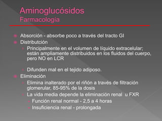  Absorción - absorbe poco a través del tracto GI
 Distributción
› Principalmente en el volumen de líquido extracelular;
están ampliamente distribuidos en los fluidos del cuerpo,
pero NO en LCR
› Difunden mal en el tejido adiposo.
 Eliminación
› Elimina inalterado por el riñón a través de filtración
glomerular, 85-95% de la dosis
› La vida media depende la eliminación renal u FXR
 Función renal normal - 2,5 a 4 horas
 Insuficiencia renal - prolongada
 