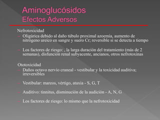 Nefrotoxicidad
– Oligúrica debido al daño túbulo proximal azoemia, aumento de
nitrógeno ureico en sangre y suero Cr; reversible si se detecta a tiempo
– Los factores de riesgo: , la larga duración del tratamiento (más de 2
semanas), disfunción renal subyacente, ancianos, otros nefrotoxinas
Ototoxicidad
– Daños octavo nervio craneal - vestibular y la toxicidad auditiva;
irreversibles
– Vestibular: mareos, vértigo, ataxia - S, G, T
– Auditivo: tinnitus, disminución de la audición - A, N, G
– Los factores de riesgo: lo mismo que la nefrotoxicidad
 