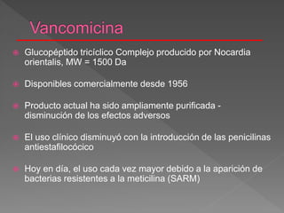  Glucopéptido tricíclico Complejo producido por Nocardia
orientalis, MW = 1500 Da
 Disponibles comercialmente desde 1956
 Producto actual ha sido ampliamente purificada -
disminución de los efectos adversos
 El uso clínico disminuyó con la introducción de las penicilinas
antiestafilocócico
 Hoy en día, el uso cada vez mayor debido a la aparición de
bacterias resistentes a la meticilina (SARM)
 