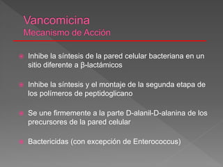  Inhibe la síntesis de la pared celular bacteriana en un
sitio diferente a β-lactámicos
 Inhibe la síntesis y el montaje de la segunda etapa de
los polímeros de peptidoglicano
 Se une firmemente a la parte D-alanil-D-alanina de los
precursores de la pared celular
 Bactericidas (con excepción de Enterococcus)
 