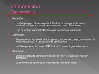  Absorción
• La absorción en el tracto gastrointestinal es despreciable tras la
administración oral, excepto en pacientes con colitis intensa
• Uso IV terapia para el tratamiento de infecciones sistémicas
 Distribución
• Ampliamente distribuida en los tejidos y fluidos del cuerpo, incluyendo el
tejido adiposo; ACT utilizar para la dosificación
• Variable penetración en el LCR, incluso con meninges inflamadas
 Eliminación
• Elimina inalterado principalmente por el riñón a través de filtración
glomerular
• La semivida de eliminación depende de la función renal
 
