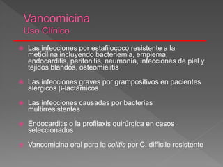  Las infecciones por estafilococo resistente a la
meticilina incluyendo bacteriemia, empiema,
endocarditis, peritonitis, neumonía, infecciones de piel y
tejidos blandos, osteomielitis
 Las infecciones graves por grampositivos en pacientes
alérgicos -lactámicos
 Las infecciones causadas por bacterias
multirresistentes
 Endocarditis o la profilaxis quirúrgica en casos
seleccionados
 Vancomicina oral para la colitis por C. difficile resistente
 