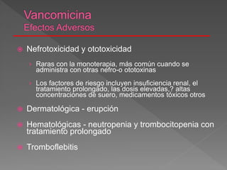  Nefrotoxicidad y ototoxicidad
› Raras con la monoterapia, más común cuando se
administra con otras nefro-o ototoxinas
› Los factores de riesgo incluyen insuficiencia renal, el
tratamiento prolongado, las dosis elevadas,? altas
concentraciones de suero, medicamentos tóxicos otros
 Dermatológica - erupción
 Hematológicas - neutropenia y trombocitopenia con
tratamiento prolongado
 Tromboflebitis
 