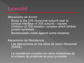 Mecanismo de Acción
• Binds to the 50S ribosomal subunit near to
surface interface of 30S subunit – causes
inhibition of 70S initiation complex which inhibits
protein synthesis
• Bacteriostatic (cidal against some bacteria)
Mecanismo de Resistencia
• Las alteraciones en los sitios de unión ribosomal
(RARE)
• La resistencia cruzada con otros inhibidores de
la síntesis de proteínas es poco probable
 