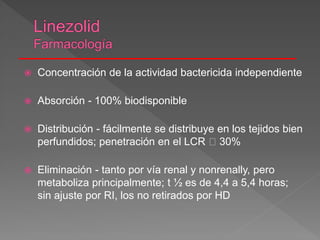 Concentración de la actividad bactericida independiente
 Absorción - 100% biodisponible
 Distribución - fácilmente se distribuye en los tejidos bien
perfundidos; penetración en el LCR 30%
 Eliminación - tanto por vía renal y nonrenally, pero
metaboliza principalmente; t ½ es de 4,4 a 5,4 horas;
sin ajuste por RI, los no retirados por HD
 