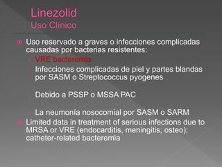  Uso reservado a graves o infecciones complicadas
causadas por bacterias resistentes:
› VRE bacteremia
› Infecciones complicadas de piel y partes blandas
por SASM o Streptococcus pyogenes
› Debido a PSSP o MSSA PAC
› La neumonía nosocomial por SASM o SARM
 Limited data in treatment of serious infections due to
MRSA or VRE (endocarditis, meningitis, osteo);
catheter-related bacteremia
 