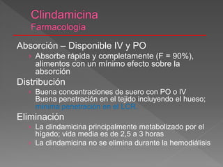 Absorción – Disponible IV y PO
› Absorbe rápida y completamente (F = 90%),
alimentos con un mínimo efecto sobre la
absorción
Distribución
› Buena concentraciones de suero con PO o IV
Buena penetración en el tejido incluyendo el hueso;
mínima penetración en el LCR.
Eliminación
› La clindamicina principalmente metabolizado por el
hígado; vida media es de 2,5 a 3 horas
› La clindamicina no se elimina durante la hemodiálisis
 