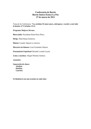 Conferencia de Barrio 
Barrio Juárez Estaca La Paz 
27 de marzo de 2011 
Tema de la Conferencia: “La caridad, El amor puro, sobrepasa y excede a casi todo 
lo demás. (1ª Corintios 13:1) 
Programa Mujeres Jóvenes 
Bienvenida: Presidenta Paula Pérez Pérez. 
Dirige: Dalia Rojas Gutiérrez. 
Himno: Cuando Alguien se interesa. 
Directora de himnos: Liset Fernández Salazar. 
Pensamiento Espiritual: Betzabé Lozada Coyote. 
Lema y maxima: Abigail Morales Jiménez. 
Anuncios: 
Separación de clases: 
Abejitas 
Damitas 
Laureles 
Se finalizará con una oración en cada clase 
