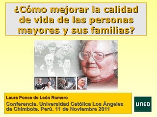 ¿Cómo mejorar la calidad
    de vida de las personas
    mayores y sus familias?




Laura Ponce de León Romero
Conferencia. Universidad Católica Los Ángeles
de Chimbote. Perú. 11 de Noviembre 2011
 
