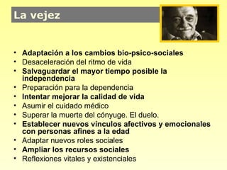 La vejez


• Adaptación a los cambios bio-psico-sociales
• Desaceleración del ritmo de vida
• Salvaguardar el mayor tiempo posible la
  independencia
• Preparación para la dependencia
• Intentar mejorar la calidad de vida
• Asumir el cuidado médico
• Superar la muerte del cónyuge. El duelo.
• Establecer nuevos vínculos afectivos y emocionales
  con personas afines a la edad
• Adaptar nuevos roles sociales
• Ampliar los recursos sociales
• Reflexiones vitales y existenciales
 