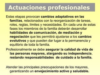 Actuaciones profesionales
Estas etapas provocan cambios adaptativos en las
  familias, relacionados con la reorganización de tareas,
  roles, reglas, límites y necesidades. En cada una de estas
  fases los miembros de la familia deberán desarrollar
  habilidades de comunicación, de mediación y
  negociación que les permitirá ajustarse a los cambios
  evolutivos y que pueden dar lugar a la permanencia y
  equilibrio de toda la familia.
Profesionalmente se debe asegurar la calidad de vida de
  las personas mayores, alargando su independencia,
  restando responsabilidades de cuidado a la familia.

Atender las principales preocupaciones de los mayores,
  garantizando un envejecimiento activo y saludable.
 