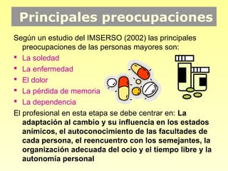 Principales preocupaciones
Según un estudio del IMSERSO (2002) las principales
   preocupaciones de las personas mayores son:
 La soledad
 La enfermedad
 El dolor
 La pérdida de memoria
 La dependencia
El profesional en esta etapa se debe centrar en: La
   adaptación al cambio y su influencia en los estados
   anímicos, el autoconocimiento de las facultades de
   cada persona, el reencuentro con los semejantes, la
   organización adecuada del ocio y el tiempo libre y la
   autonomía personal
 