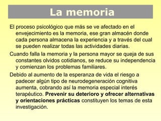 La memoria
El proceso psicológico que más se ve afectado en el
   envejecimiento es la memoria, ese gran almacén donde
   cada persona almacena la experiencia y a través del cual
   se pueden realizar todas las actividades diarias.
Cuando falla la memoria y la persona mayor se queja de sus
   constantes olvidos cotidianos, se reduce su independencia
   y comienzan los problemas familiares.
Debido al aumento de la esperanza de vida el riesgo a
   padecer algún tipo de neurodegeneración cognitiva
   aumenta, cobrando así la memoria especial interés
   terapéutico. Prevenir su deterioro y ofrecer alternativas
   y orientaciones prácticas constituyen los temas de esta
   investigación.
 