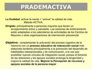 PRADEMACTIVA
La finalidad: activar la mente + “activar” la calidad de vida.
                 Método ACTIVA.
Dirigido: principalmente a personas mayores que tienen un
     envejecimiento activo y saludable. Las sesiones de entrenamiento
     están adaptadas a los calendarios de actividades de los Centros de
     Mayores u otras organizaciones de intervención psicosocial.

Objetivo: complementar la activación del proceso cognitivo de la
   memoria con un proceso educativo de interacción social más
   elaborado tendente principalmente a la promoción del desarrollo de
   habilidades interpersonales y de comunicación, a la vez que
   posibilitar nuevos vínculos de integración social; porque el fomento
   de las relaciones y los apoyos sociales prolonga la longevidad y
   mejora la calidad de vida. Mejorar la Percepción de recursos y
   apoyos sociales de la persona mayor
 